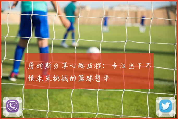詹姆斯分享心路历程：专注当下不惧未来挑战的篮球哲学