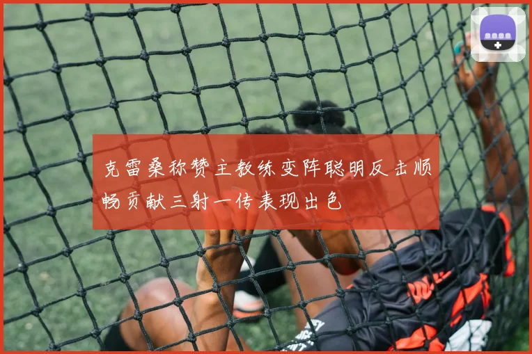 克雷桑称赞主教练变阵聪明反击顺畅贡献三射一传表现出色