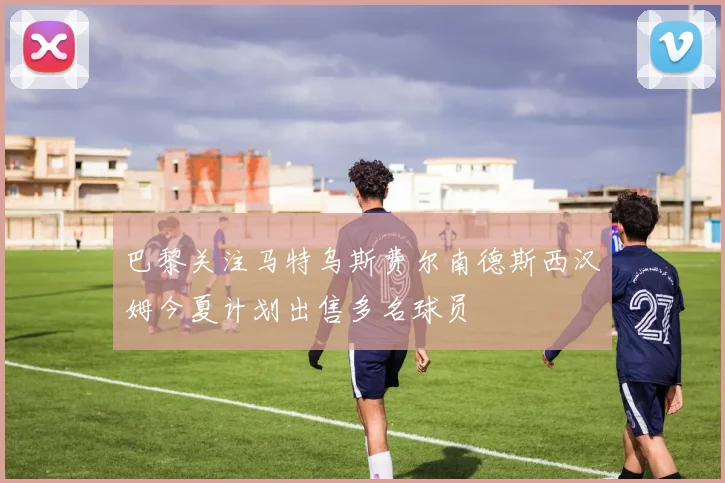 巴黎关注马特乌斯费尔南德斯西汉姆今夏计划出售多名球员