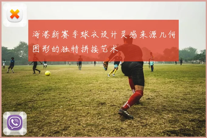 海港新赛季球衣设计灵感来源几何图形的独特拼接艺术