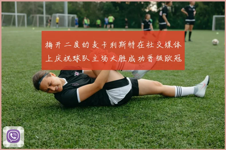 梅开二度的麦卡利斯特在社交媒体上庆祝球队主场大胜成功晋级欧冠16强