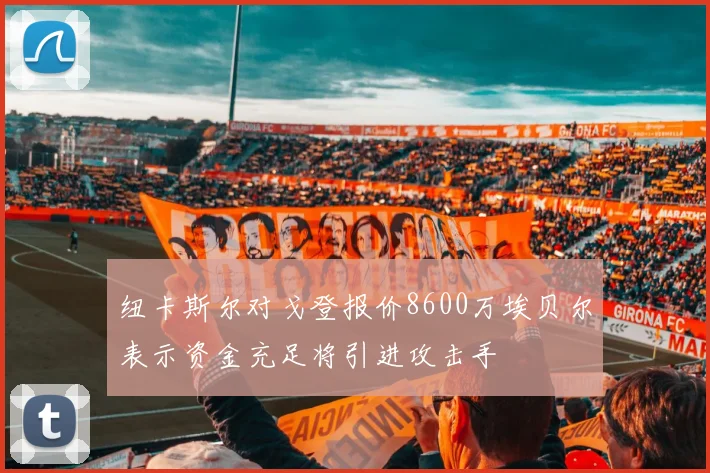 纽卡斯尔对戈登报价8600万埃贝尔表示资金充足将引进攻击手