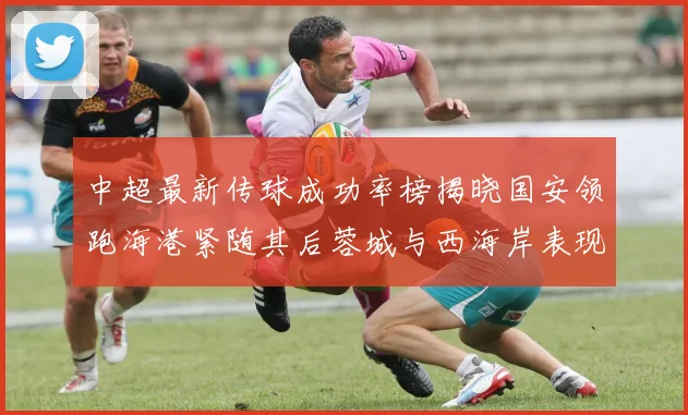 中超最新传球成功率榜揭晓国安领跑海港紧随其后蓉城与西海岸表现不俗
