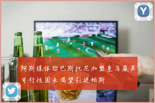 阿斯媒体称巴斯托尼加盟皇马最具可行性国米渴望引进帕斯