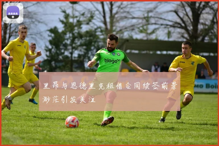 里昂与恩德里克租借合同续签前景渺茫引发关注