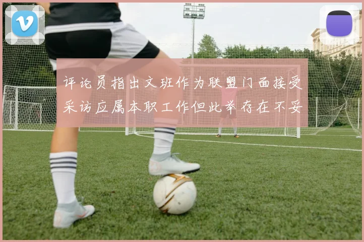 评论员指出文班作为联盟门面接受采访应属本职工作但此举存在不妥之处