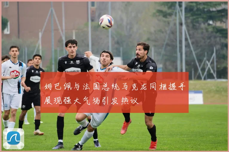姆巴佩与法国总统马克龙同框握手展现强大气场引发热议