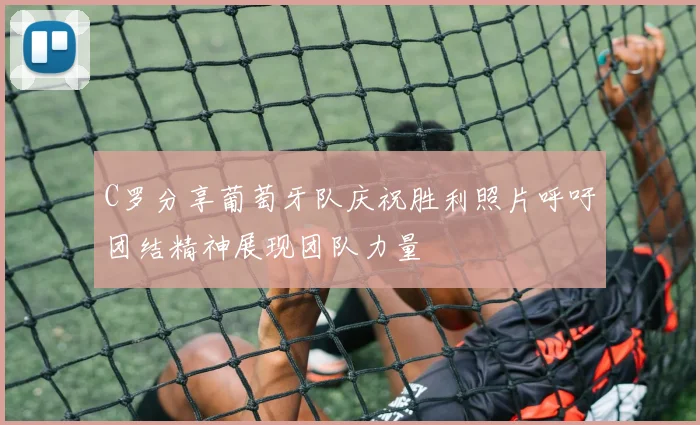 C罗分享葡萄牙队庆祝胜利照片呼吁团结精神展现团队力量