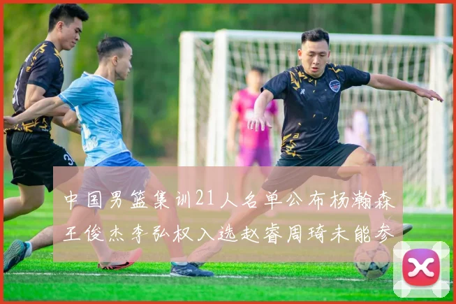 中国男篮集训21人名单公布杨瀚森王俊杰李弘权入选赵睿周琦未能参加