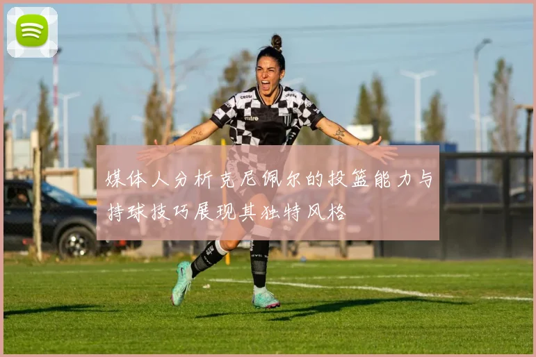 媒体人分析克尼佩尔的投篮能力与持球技巧展现其独特风格