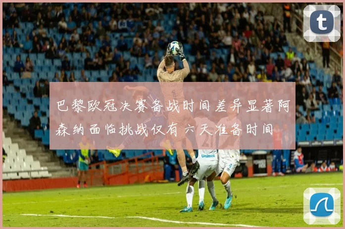 巴黎欧冠决赛备战时间差异显著阿森纳面临挑战仅有六天准备时间